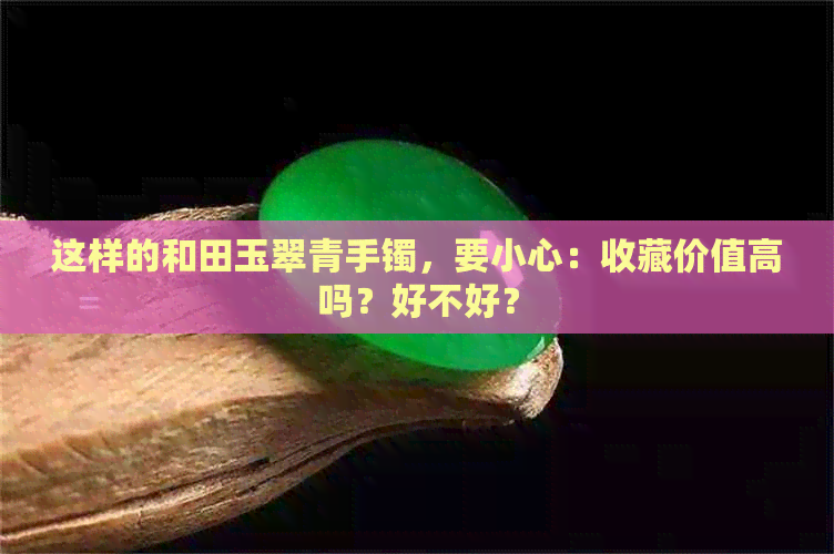 这样的和田玉翠青手镯，要小心：收藏价值高吗？好不好？