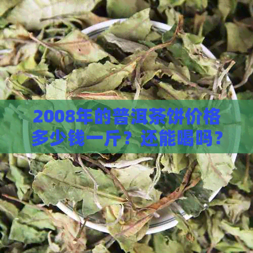 2008年的普洱茶饼价格多少钱一斤？还能喝吗？2008年产的普洱茶饼卖多少钱？