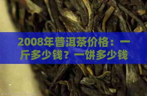 2008年普洱茶价格：一斤多少钱？一饼多少钱？2008年普洱茶行情