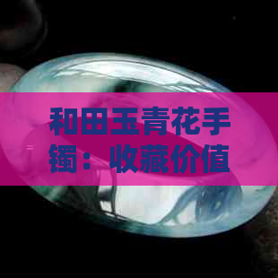 和田玉青花手镯：收藏价值分析、鉴别方法与购买注意事项