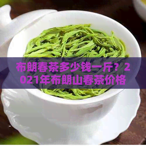 布朗春茶多少钱一斤？2021年布朗山春茶价格表，口感特点及正常价格。