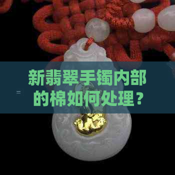 新翡翠手镯内部的棉如何处理？是否会脱落？佩戴及保养技巧全解析