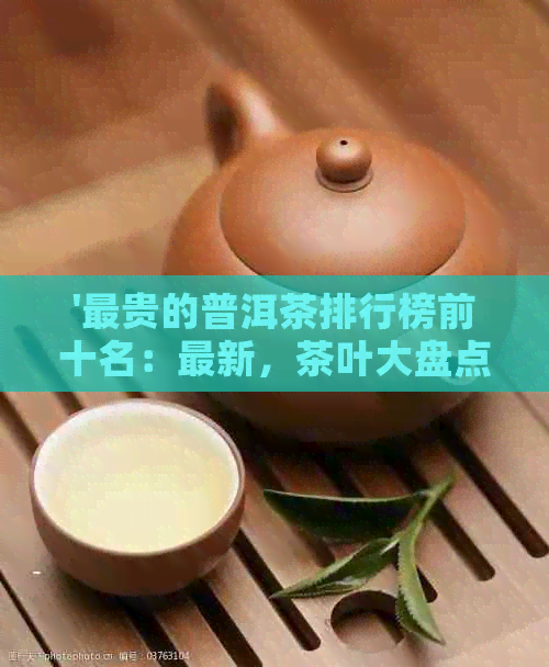 '最贵的普洱茶排行榜前十名：最新，茶叶大盘点'