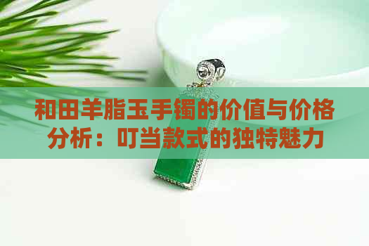 和田羊脂玉手镯的价值与价格分析：叮当款式的独特魅力