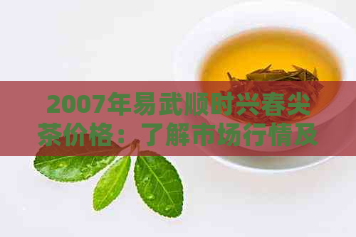 2007年易武顺时兴春尖茶价格：了解市场行情及品质特点，选购茶叶的必备指南