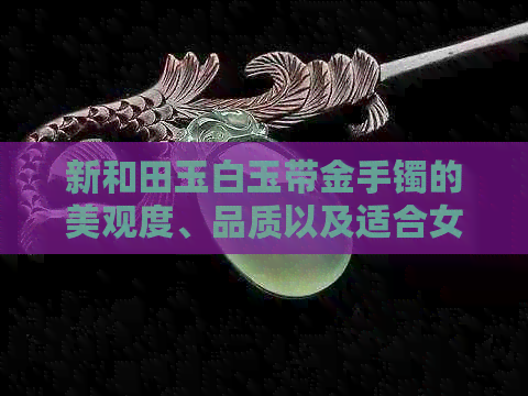 新和田玉白玉带金手镯的美观度、品质以及适合女性佩戴的原因解析