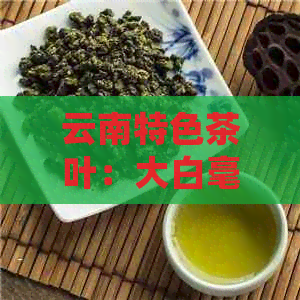 云南特色茶叶：大白毫生茶的醇厚色与独特风味探秘