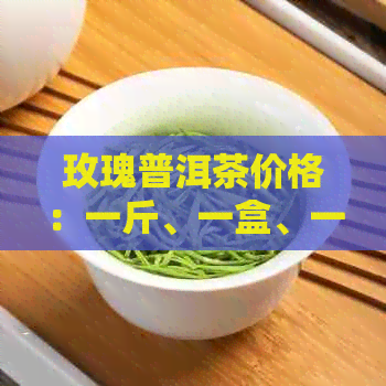 玫瑰普洱茶价格：一斤、一盒、一克、熟茶 