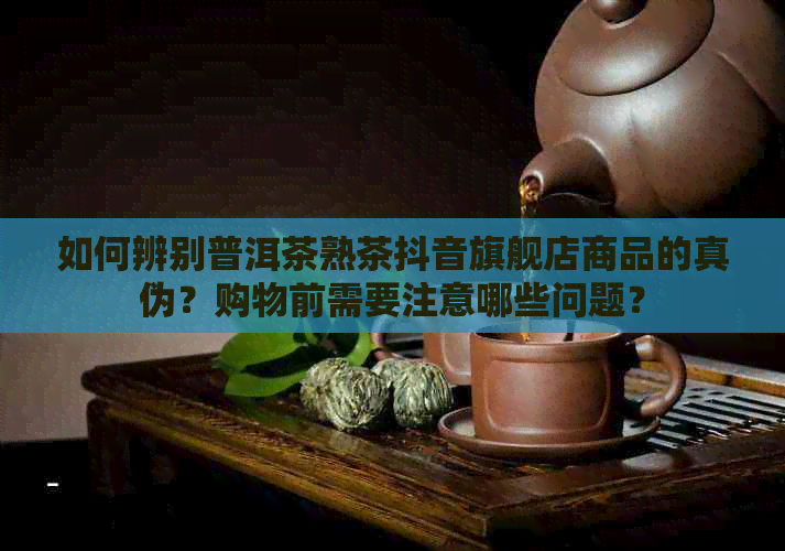 如何辨别普洱茶熟茶抖音旗舰店商品的真伪？购物前需要注意哪些问题？