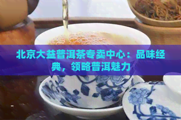 北京大益普洱茶专卖中心：品味经典，领略普洱魅力