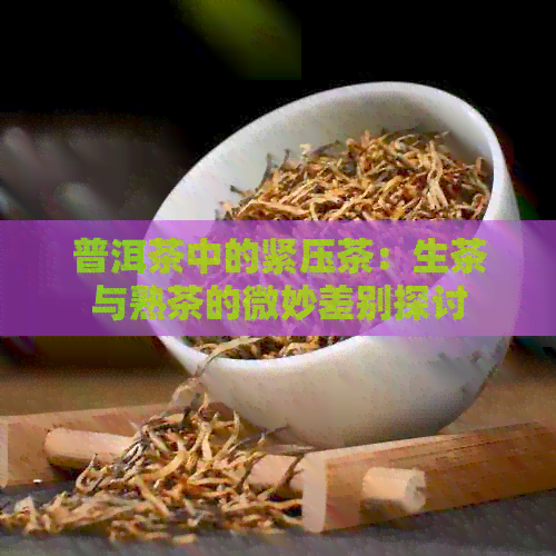 普洱茶中的紧压茶：生茶与熟茶的微妙差别探讨