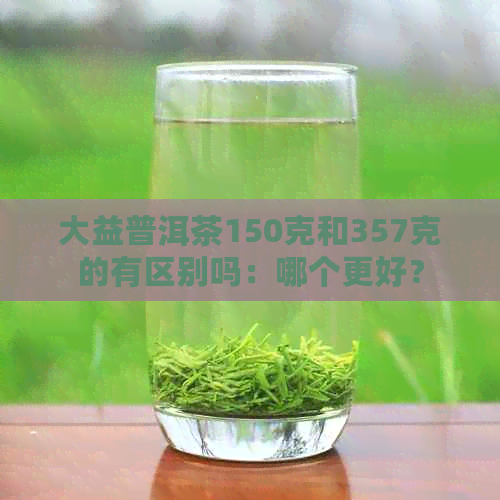 大益普洱茶150克和357克的有区别吗：哪个更好？