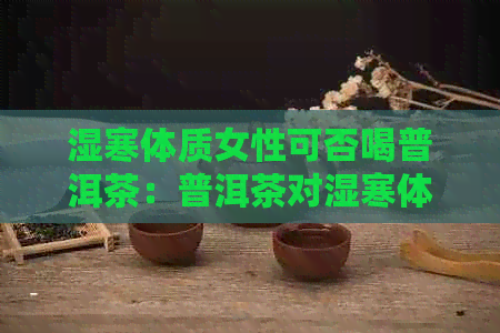 湿寒体质女性可否喝普洱茶：普洱茶对湿寒体质的影响解析