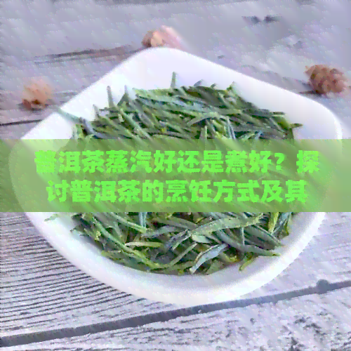 普洱茶蒸汽好还是煮好？探讨普洱茶的烹饪方式及其目的