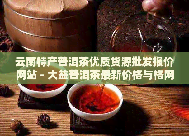 云南特产普洱茶优质货源批发报价网站 - 大益普洱茶最新价格与格网分析