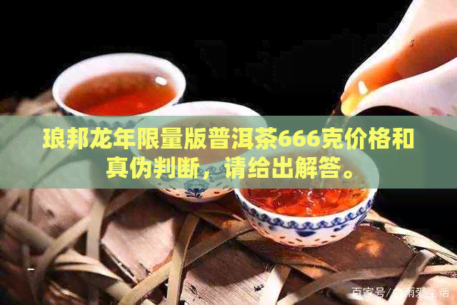 琅邦龙年限量版普洱茶666克价格和真伪判断，请给出解答。