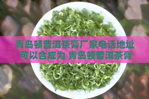 青岛顿普洱茶膏厂家电话地址 可以合成为 青岛顿普洱茶膏厂家电话。