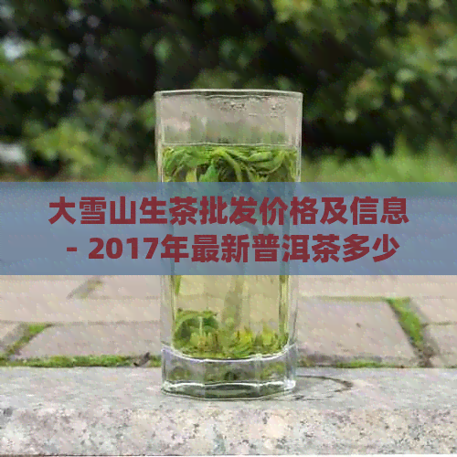 大雪山生茶批发价格及信息 - 2017年最新普洱茶多少钱一斤？