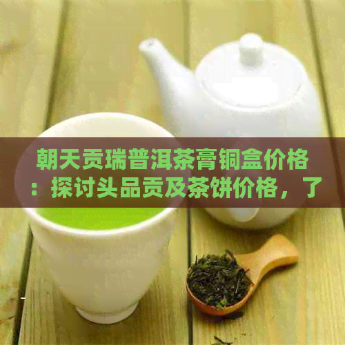 朝天贡瑞普洱茶膏铜盒价格：探讨头品贡及茶饼价格，了解朝天贡瑞全貌。