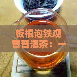 板根泡铁观音普洱茶：一起喝的功效与注意事项