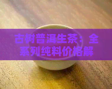 古树普洱生茶：全系列纯料价格解析与比较，助您轻松选购高品质茶叶