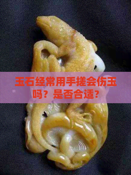 玉石经常用手搓会伤玉吗？是否合适？