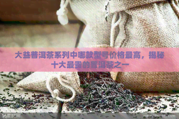 大益普洱茶系列中哪款型号价格更高，揭秘十大最贵的普洱茶之一