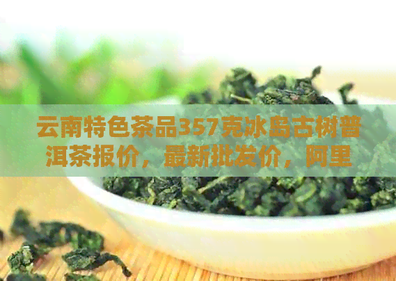 云南特色茶品357克冰岛古树普洱茶报价，最新批发价，阿里厂家直供