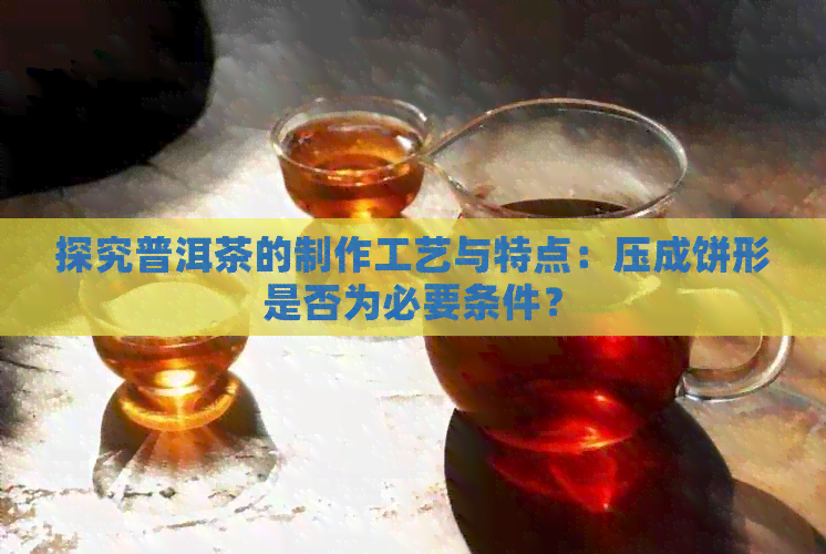 探究普洱茶的制作工艺与特点：压成饼形是否为必要条件？