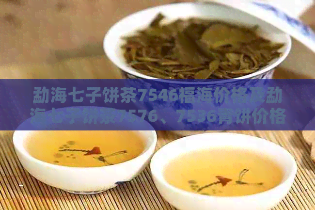 勐海七子饼茶7546福海价格及勐海七子饼茶7576、7536青饼价格汇总