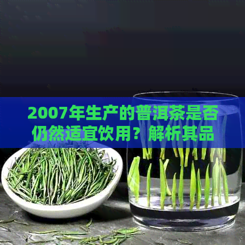 2007年生产的普洱茶是否仍然适宜饮用？解析其品质和安全问题