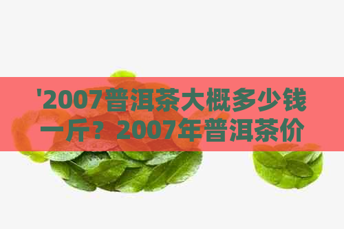 '2007普洱茶大概多少钱一斤？2007年普洱茶价格表和市场行情是怎样的？'