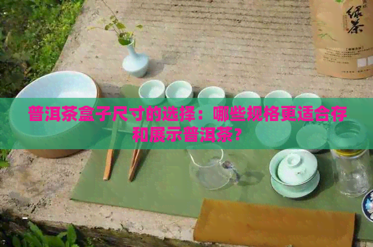 普洱茶盒子尺寸的选择：哪些规格更适合存和展示普洱茶？