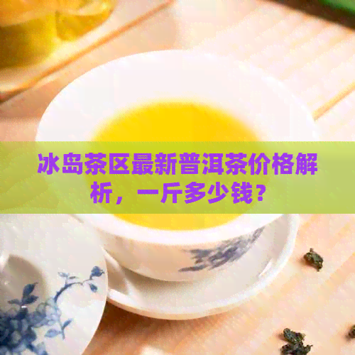 冰岛茶区最新普洱茶价格解析，一斤多少钱？