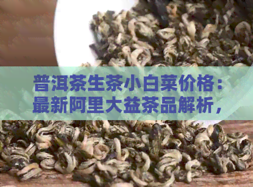 普洱茶生茶小白菜价格：最新阿里大益茶品解析，你想知道多少？