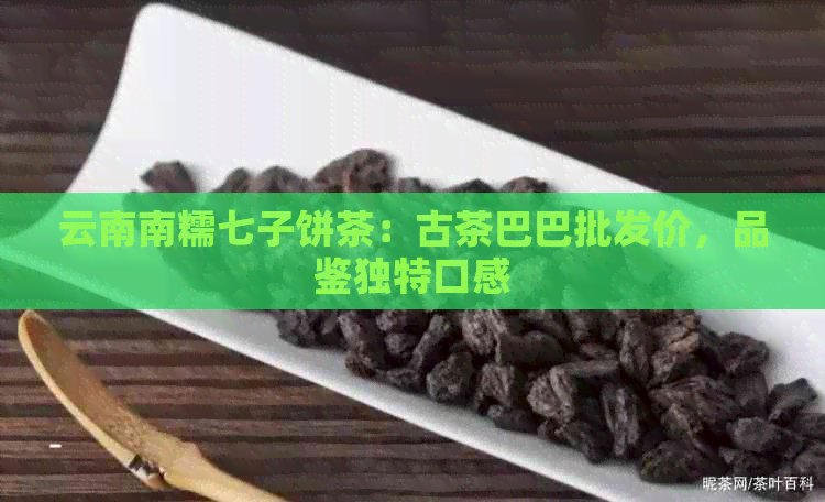 云南南糯七子饼茶：古茶巴巴批发价，品鉴独特口感