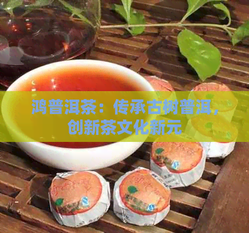 鸿普洱茶：传承古树普洱，创新茶文化新元