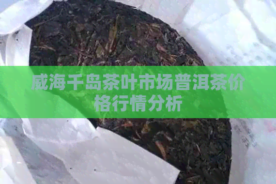 威海千岛茶叶市场普洱茶价格行情分析