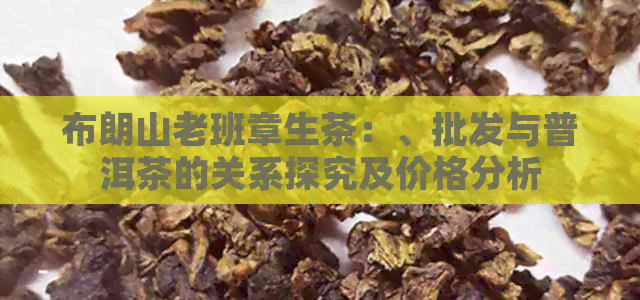 布朗山老班章生茶：、批发与普洱茶的关系探究及价格分析