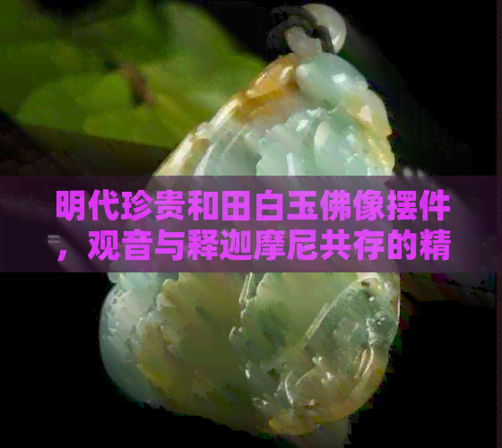 明代珍贵和田白玉佛像摆件，观音与释迦摩尼共存的精美艺术品