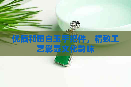 优质和田白玉手把件，精致工艺彰显文化韵味