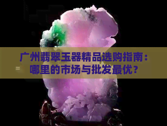 广州翡翠玉器精品选购指南：哪里的市场与批发更优？