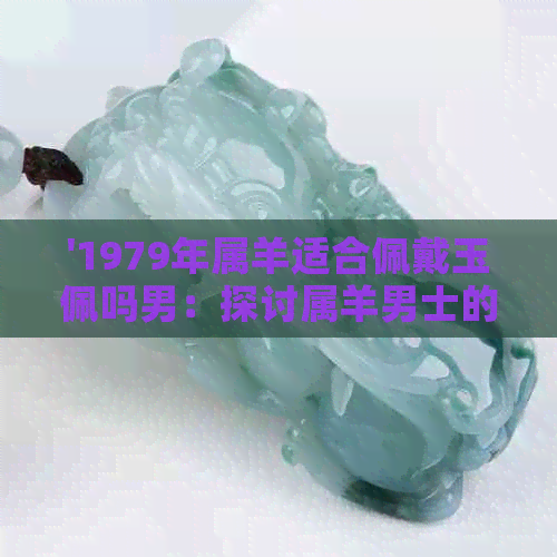 '1979年属羊适合佩戴玉佩吗男：探讨属羊男士的玉佩选择和运势影响'