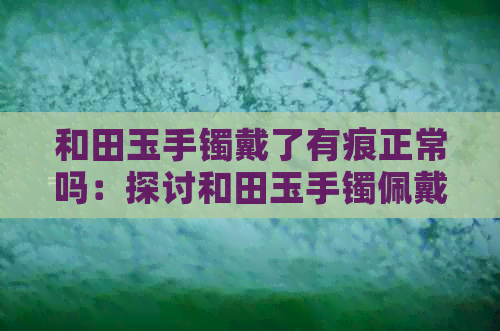 和田玉手镯戴了有痕正常吗：探讨和田玉手镯佩戴久了的划痕、杂质及白点问题