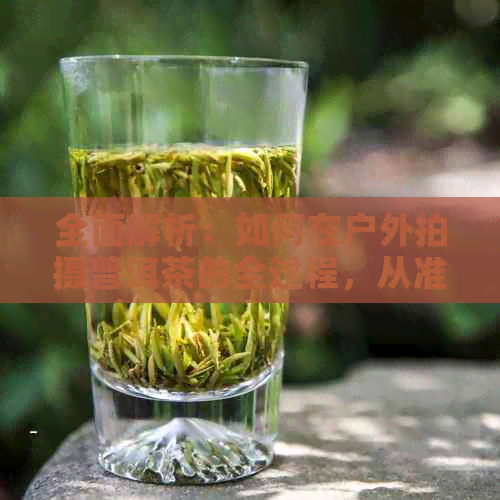 全面解析：如何在户外拍摄普洱茶的全过程，从准备到拍摄技巧一应俱全！