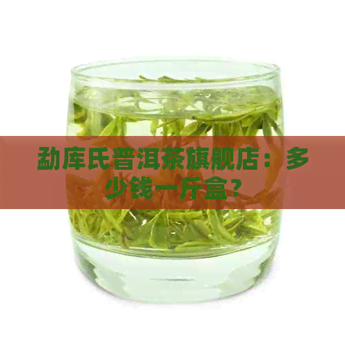 勐库氏普洱茶旗舰店：多少钱一斤盒？