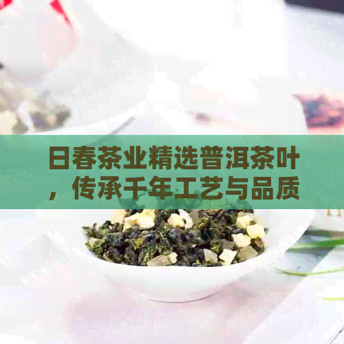 日春茶业精选普洱茶叶，传承千年工艺与品质之道