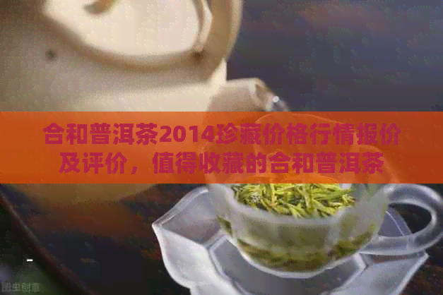 合和普洱茶2014珍藏价格行情报价及评价，值得收藏的合和普洱茶