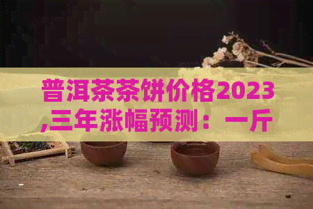 普洱茶茶饼价格2023,三年涨幅预测：一斤现价是多少？