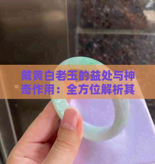 戴黄白老玉的益处与神奇作用：全方位解析其对人体健康的影响及其它重要用途